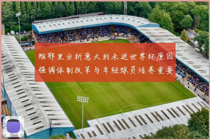 维耶里分析意大利未进世界杯原因强调体制改革与年轻球员培养重要性