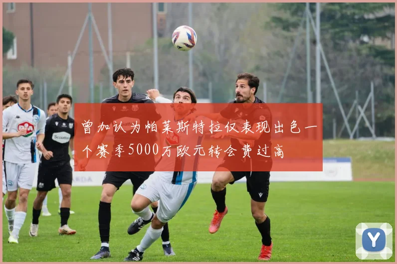 曾加认为帕莱斯特拉仅表现出色一个赛季5000万欧元转会费过高