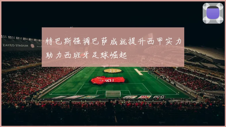 特巴斯强调巴萨成就提升西甲实力助力西班牙足球崛起