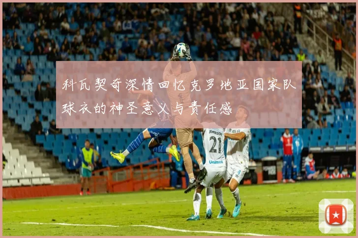 科瓦契奇深情回忆克罗地亚国家队球衣的神圣意义与责任感