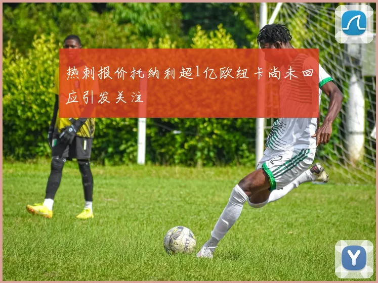 热刺报价托纳利超1亿欧纽卡尚未回应引发关注