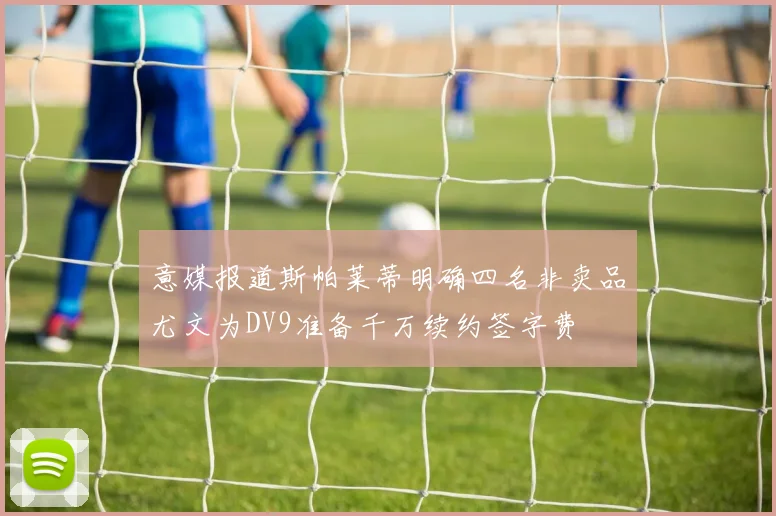 意媒报道斯帕莱蒂明确四名非卖品尤文为DV9准备千万续约签字费