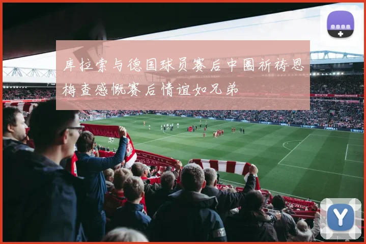 库拉索与德国球员赛后中圈祈祷恩梅查感慨赛后情谊如兄弟