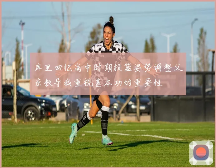 库里回忆高中时期投篮姿势调整父亲教导我重视基本功的重要性