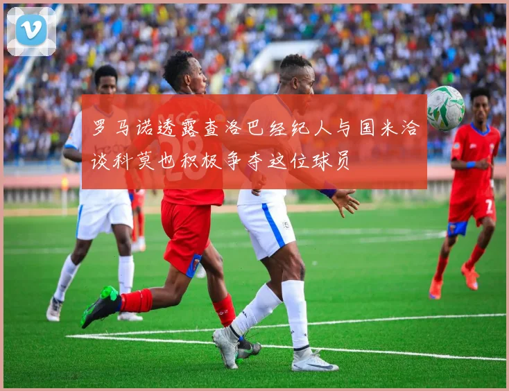 罗马诺透露查洛巴经纪人与国米洽谈科莫也积极争夺这位球员