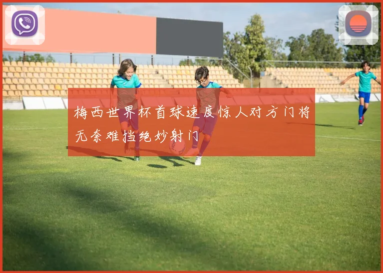 梅西世界杯首球速度惊人对方门将无奈难挡绝妙射门