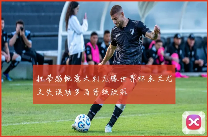 托蒂感慨意大利无缘世界杯米兰尤文失误助罗马晋级欧冠